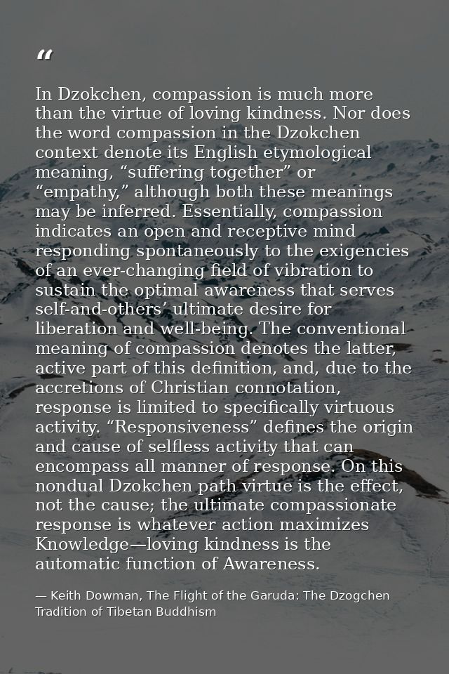 In Dzokchen, compassion is much more than the virtue of loving kindness. Nor does the word compassion in the Dzokchen co — Keith Dowman, The Flight of the Garuda: The Dzogchen Tradition of Tibetan Buddhism