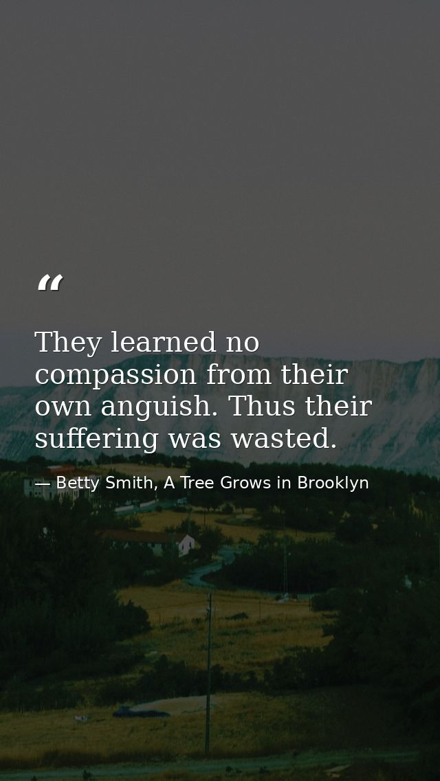 They learned no compassion from their own anguish. Thus their suffering was wasted. — Betty Smith, A Tree Grows in Brooklyn