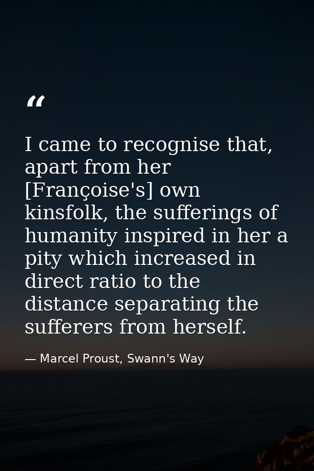 I came to recognise that, apart from her [Françoise's] own kinsfolk, the sufferings of humanity inspired in her a pity w — Marcel Proust, Swann's Way