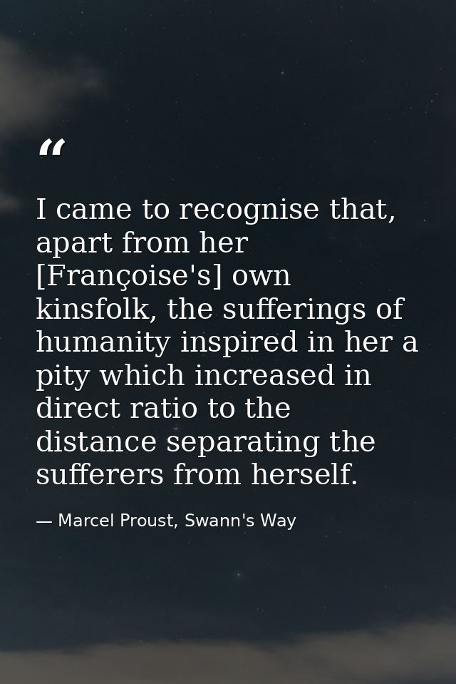 I came to recognise that, apart from her [Françoise's] own kinsfolk, the sufferings of humanity inspired in her a pity w — Marcel Proust, Swann's Way