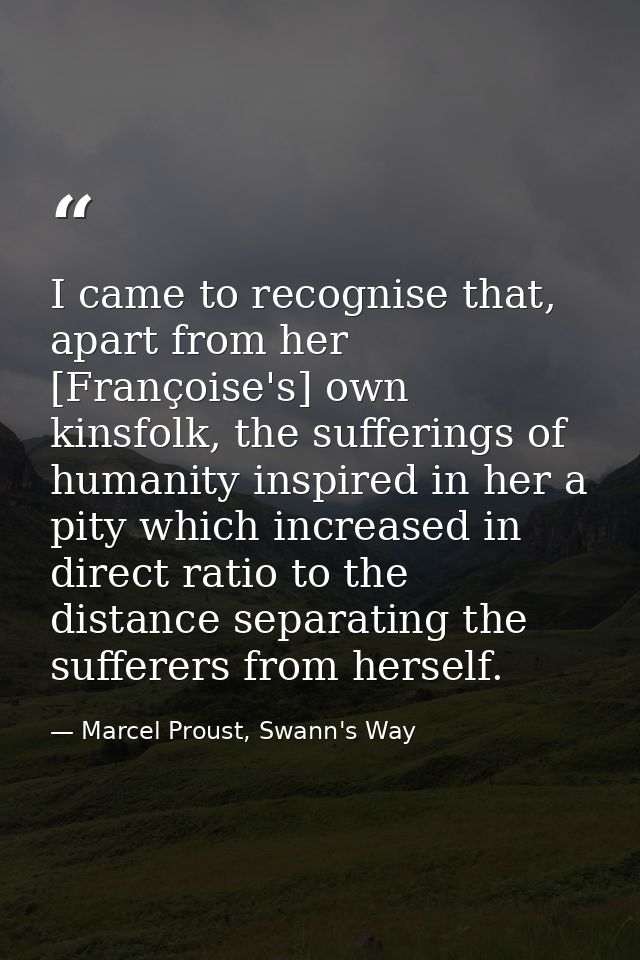 I came to recognise that, apart from her [Françoise's] own kinsfolk, the sufferings of humanity inspired in her a pity w — Marcel Proust, Swann's Way