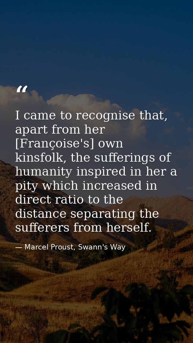 I came to recognise that, apart from her [Françoise's] own kinsfolk, the sufferings of humanity inspired in her a pity w — Marcel Proust, Swann's Way