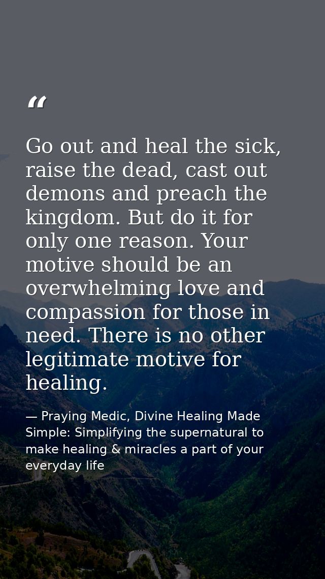 Go out and heal the sick, raise the dead, cast out demons and preach the kingdom. But do it for only one reason. Your mo — Praying Medic, Divine Healing Made Simple: Simplifying the supernatural to make healing & miracles a part of your everyday life