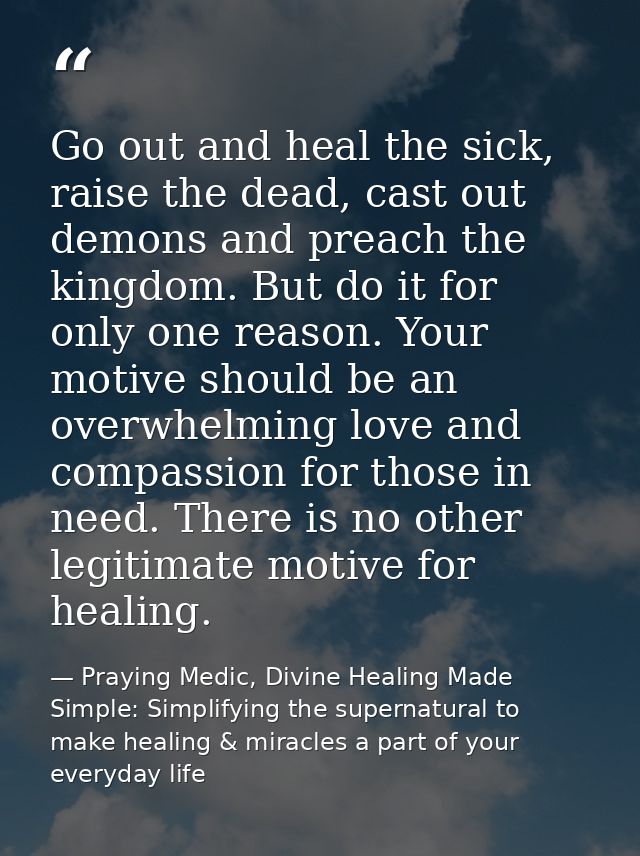 Go out and heal the sick, raise the dead, cast out demons and preach the kingdom. But do it for only one reason. Your mo — Praying Medic, Divine Healing Made Simple: Simplifying the supernatural to make healing & miracles a part of your everyday life