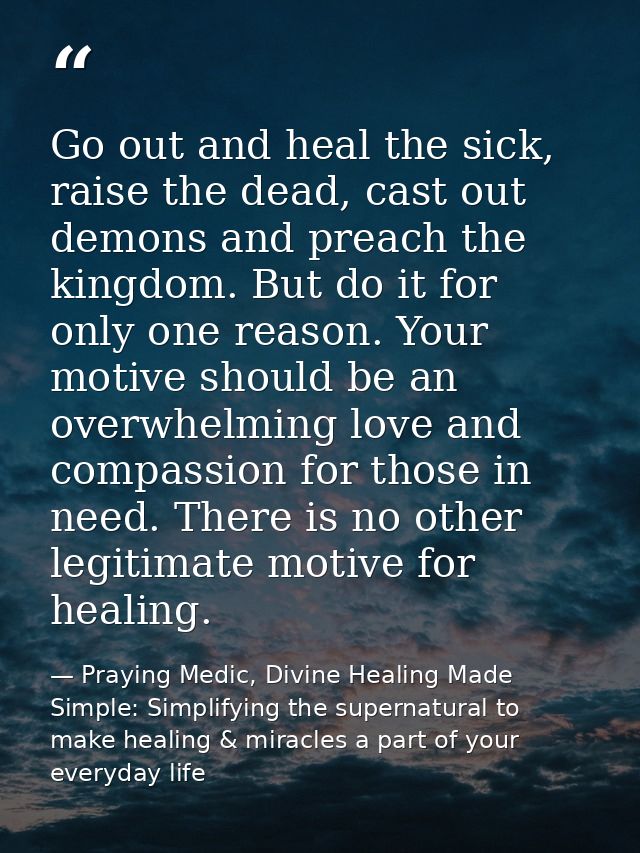 Go out and heal the sick, raise the dead, cast out demons and preach the kingdom. But do it for only one reason. Your mo — Praying Medic, Divine Healing Made Simple: Simplifying the supernatural to make healing & miracles a part of your everyday life