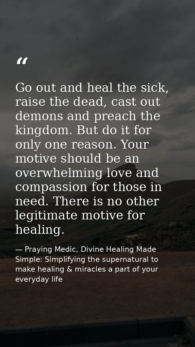 Go out and heal the sick, raise the dead, cast out demons and preach the kingdom. But do it for only one reason. Your mo — Praying Medic, Divine Healing Made Simple: Simplifying the supernatural to make healing & miracles a part of your everyday life