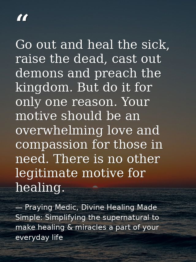 Go out and heal the sick, raise the dead, cast out demons and preach the kingdom. But do it for only one reason. Your mo — Praying Medic, Divine Healing Made Simple: Simplifying the supernatural to make healing & miracles a part of your everyday life