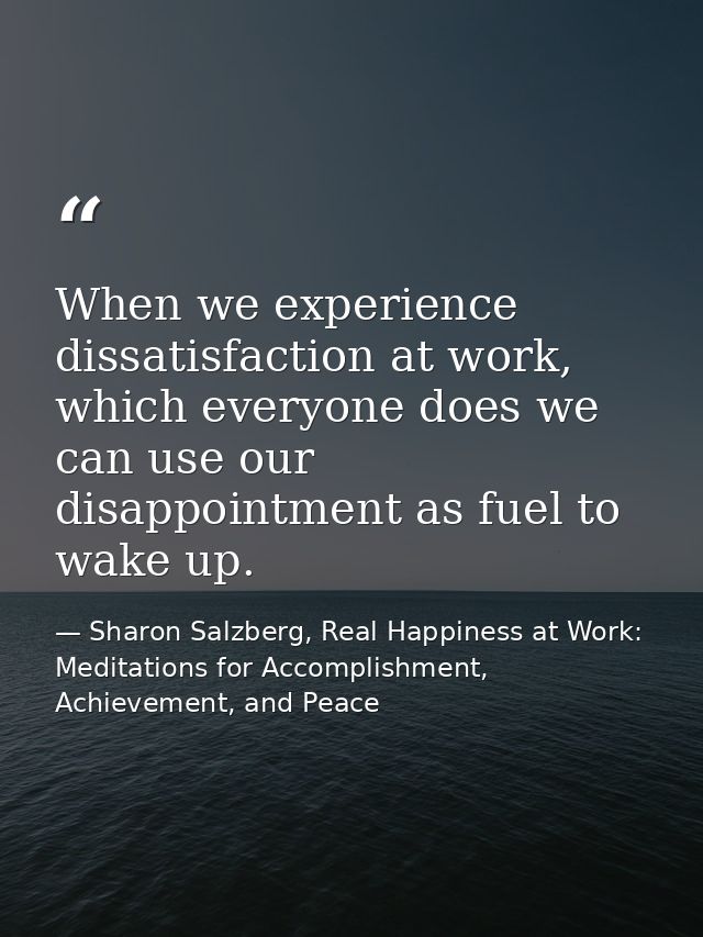 When we experience dissatisfaction at work, which everyone does we can use our disappointment as fuel to wake up. — Sharon Salzberg, Real Happiness at Work: Meditations for Accomplishment, Achievement, and Peace