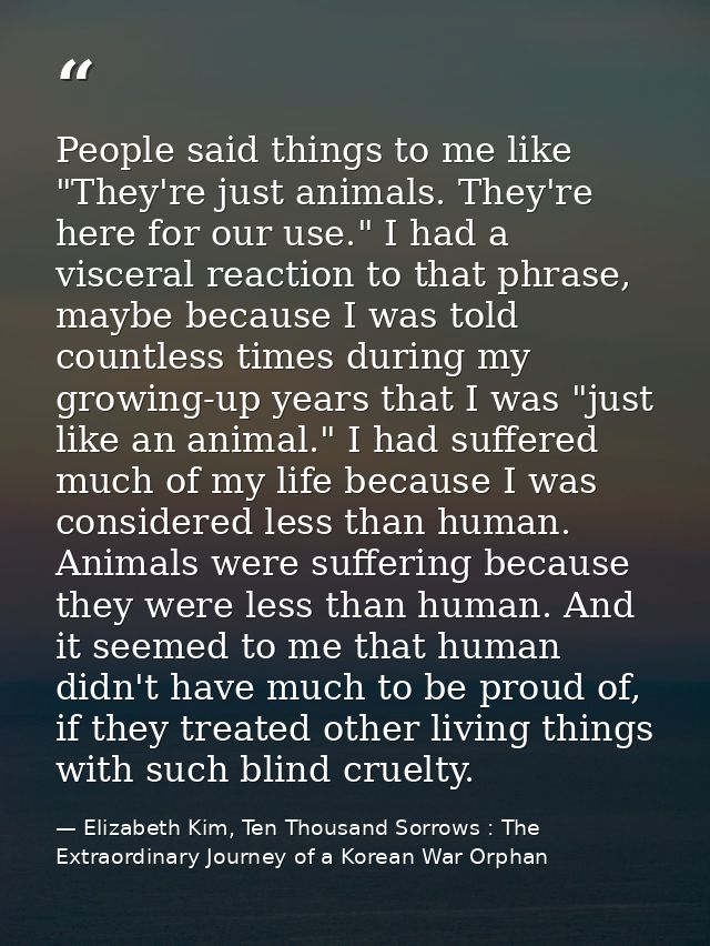 People said things to me like "They're just animals. They're here for our use." I had a visceral reaction to that phrase — Elizabeth Kim, Ten Thousand Sorrows : The Extraordinary Journey of a Korean War Orphan