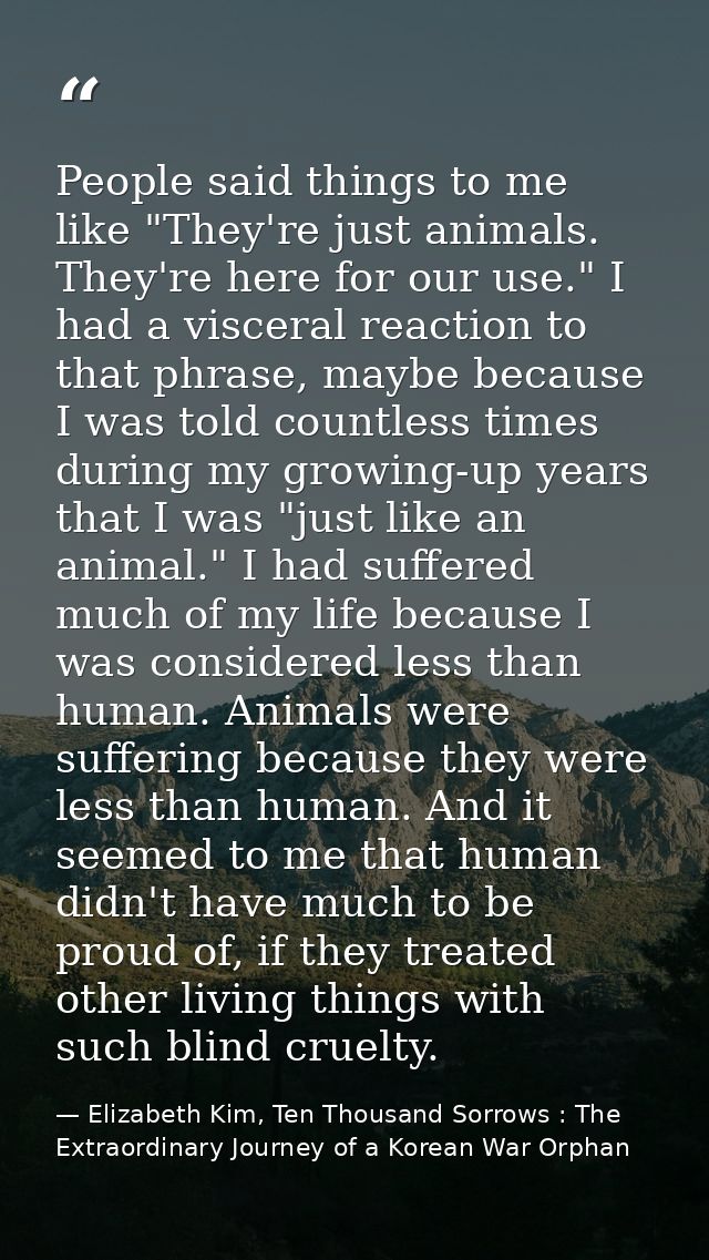 People said things to me like "They're just animals. They're here for our use." I had a visceral reaction to that phrase — Elizabeth Kim, Ten Thousand Sorrows : The Extraordinary Journey of a Korean War Orphan