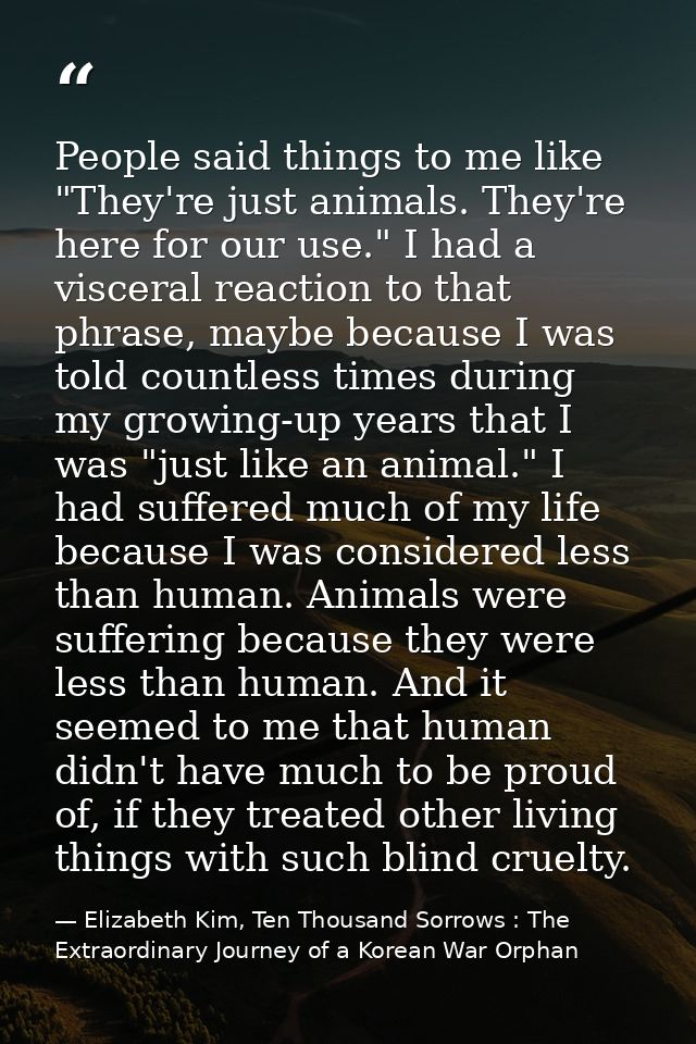 People said things to me like "They're just animals. They're here for our use." I had a visceral reaction to that phrase — Elizabeth Kim, Ten Thousand Sorrows : The Extraordinary Journey of a Korean War Orphan