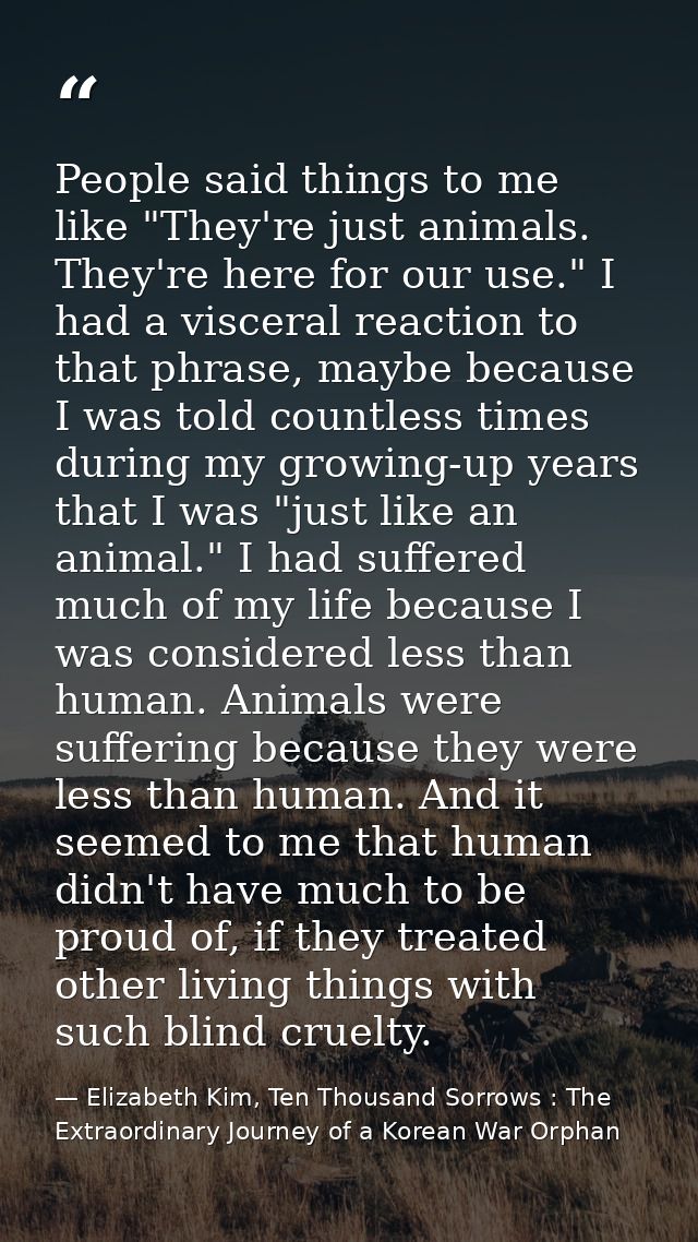 People said things to me like "They're just animals. They're here for our use." I had a visceral reaction to that phrase — Elizabeth Kim, Ten Thousand Sorrows : The Extraordinary Journey of a Korean War Orphan