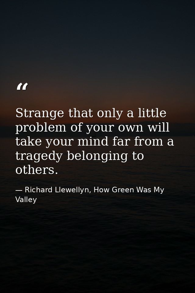 Strange that only a little problem of your own will take your mind far from a tragedy belonging to others. — Richard Llewellyn, How Green Was My Valley