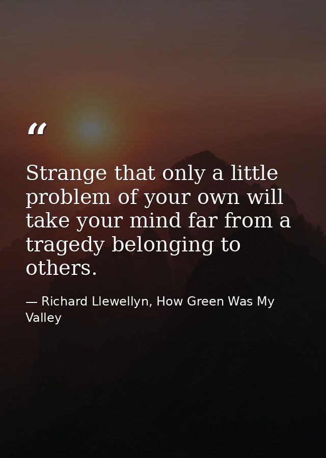 Strange that only a little problem of your own will take your mind far from a tragedy belonging to others. — Richard Llewellyn, How Green Was My Valley