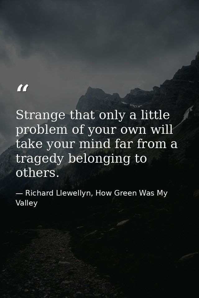 Strange that only a little problem of your own will take your mind far from a tragedy belonging to others. — Richard Llewellyn, How Green Was My Valley