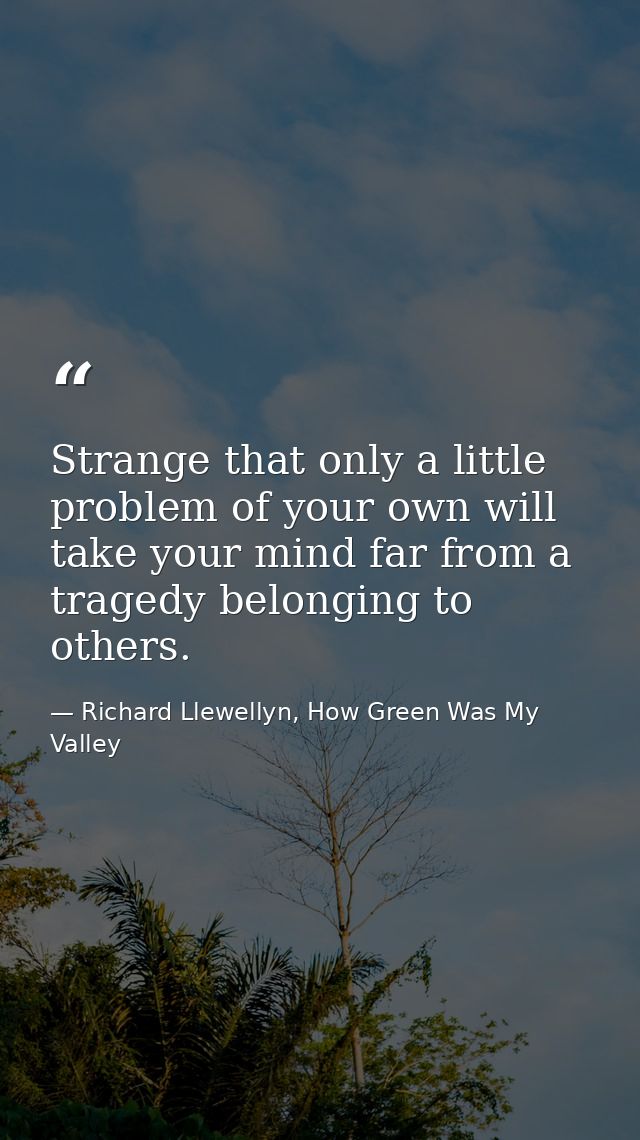 Strange that only a little problem of your own will take your mind far from a tragedy belonging to others. — Richard Llewellyn, How Green Was My Valley