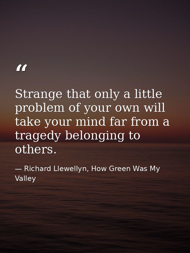 Strange that only a little problem of your own will take your mind far from a tragedy belonging to others. — Richard Llewellyn, How Green Was My Valley