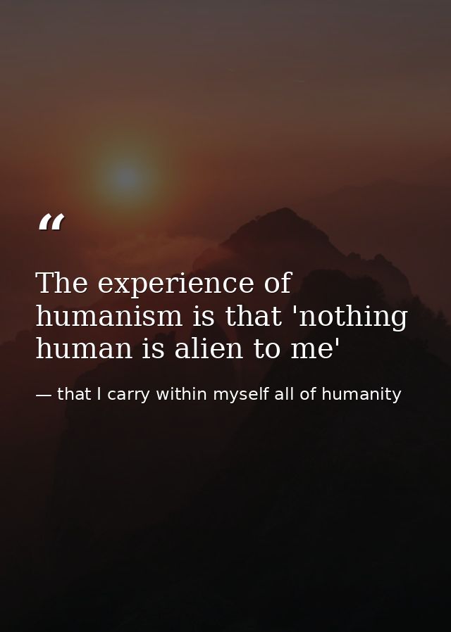 The experience of humanism is that 'nothing human is alien to me' — that I carry within myself all of humanity