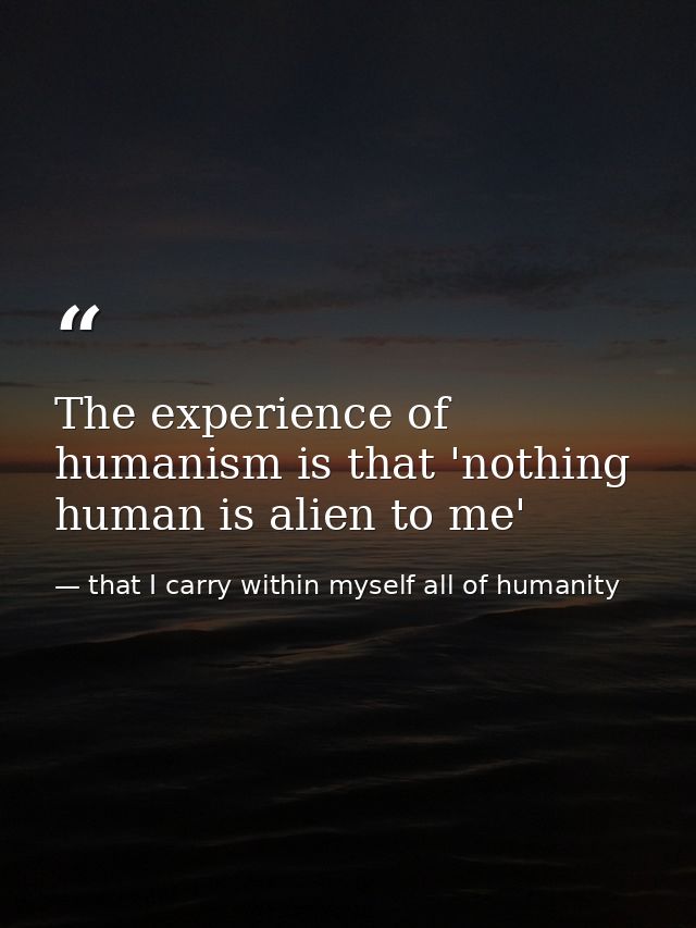 The experience of humanism is that 'nothing human is alien to me' — that I carry within myself all of humanity