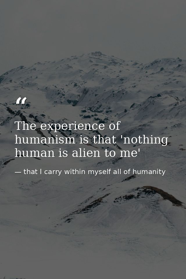 The experience of humanism is that 'nothing human is alien to me' — that I carry within myself all of humanity