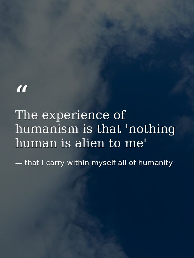 The experience of humanism is that 'nothing human is alien to me' — that I carry within myself all of humanity