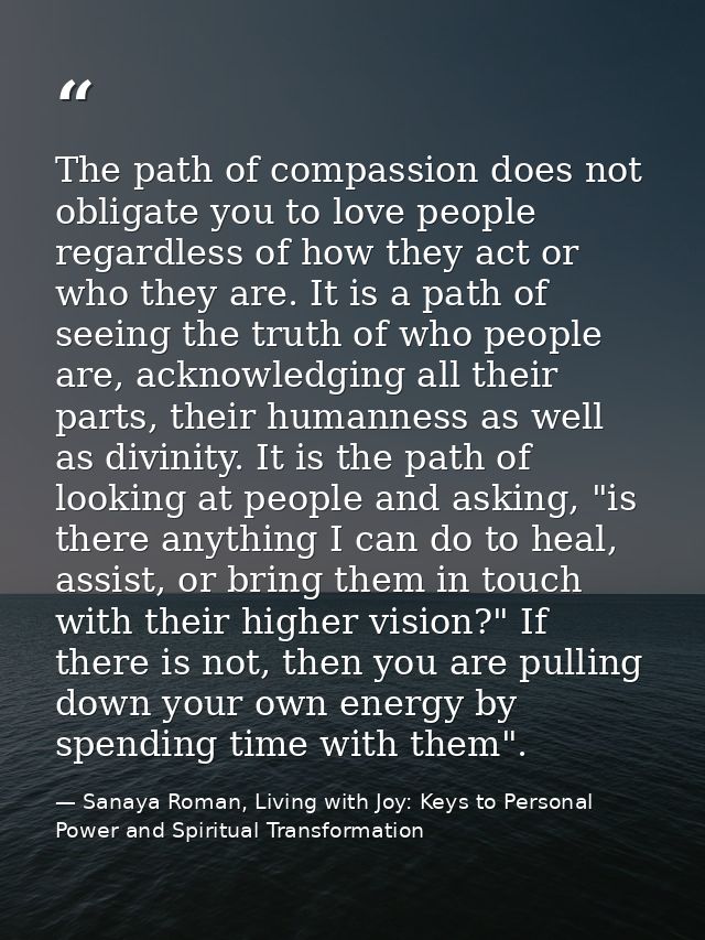 The path of compassion does not obligate you to love people regardless of how they act or who they are. It is a path of  — Sanaya Roman, Living with Joy: Keys to Personal Power and Spiritual Transformation