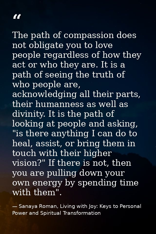 The path of compassion does not obligate you to love people regardless of how they act or who they are. It is a path of  — Sanaya Roman, Living with Joy: Keys to Personal Power and Spiritual Transformation