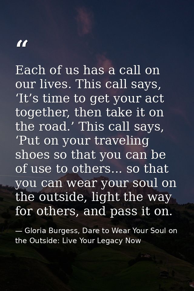 Each of us has a call on our lives. This call says, ‘It’s time to get your act together, then take it on the road.’ This — Gloria Burgess, Dare to Wear Your Soul on the Outside: Live Your Legacy Now