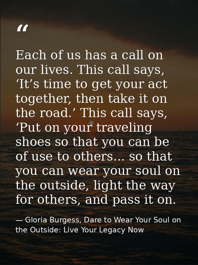 Each of us has a call on our lives. This call says, ‘It’s time to get your act together, then take it on the road.’ This — Gloria Burgess, Dare to Wear Your Soul on the Outside: Live Your Legacy Now