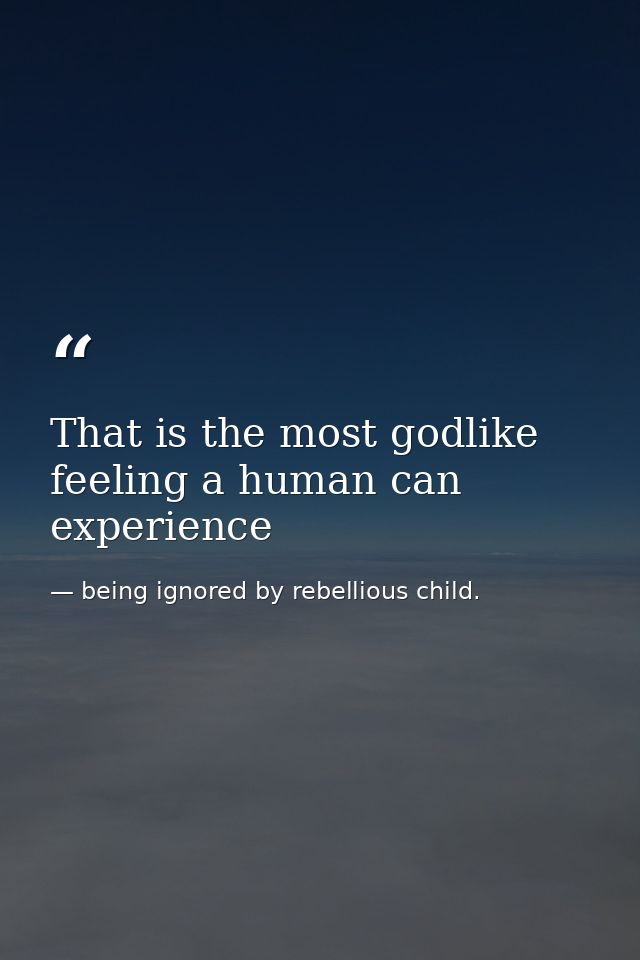 That is the most godlike feeling a human can experience — being ignored by rebellious child.