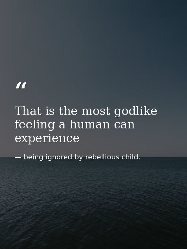 That is the most godlike feeling a human can experience — being ignored by rebellious child.