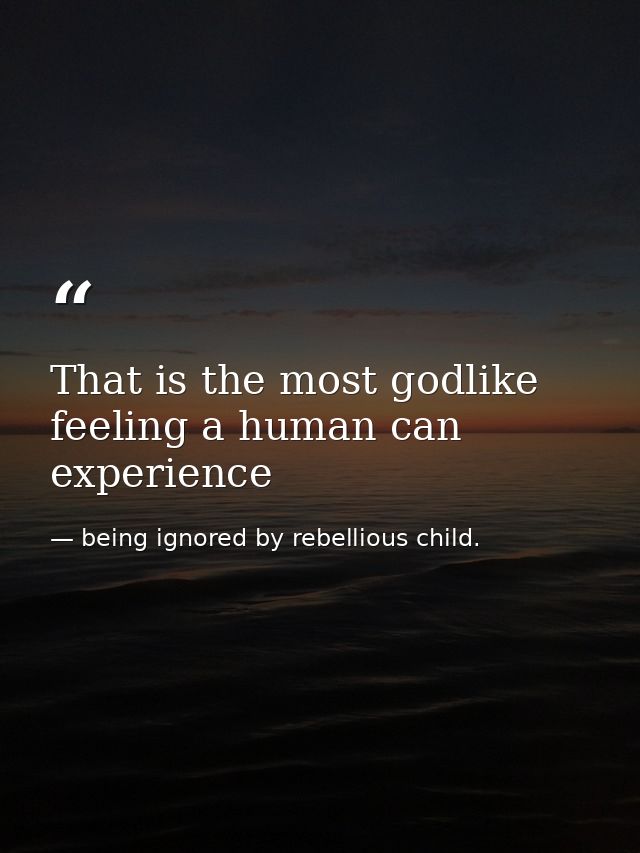 That is the most godlike feeling a human can experience — being ignored by rebellious child.