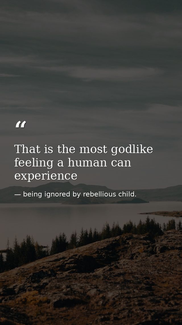 That is the most godlike feeling a human can experience — being ignored by rebellious child.