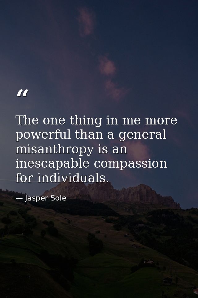 The one thing in me more powerful than a general misanthropy is an inescapable compassion for individuals. — Jasper Sole