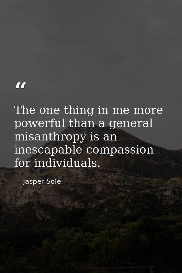 The one thing in me more powerful than a general misanthropy is an inescapable compassion for individuals. — Jasper Sole
