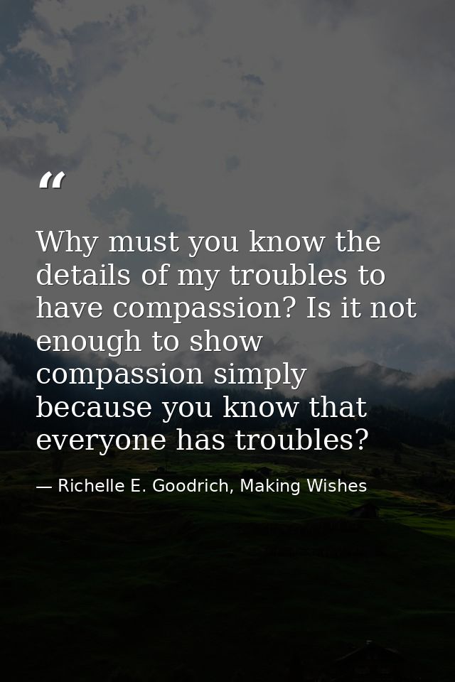 Why must you know the details of my troubles to have compassion? Is it not enough to show compassion simply because you  — Richelle E. Goodrich, Making Wishes