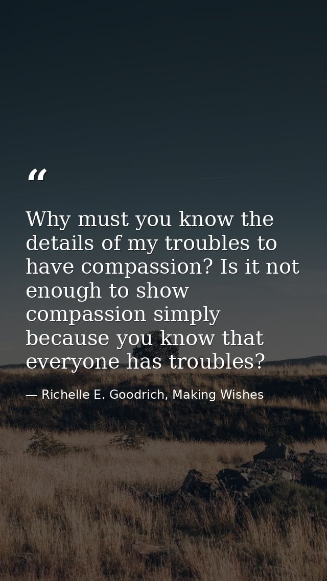 Why must you know the details of my troubles to have compassion? Is it not enough to show compassion simply because you  — Richelle E. Goodrich, Making Wishes