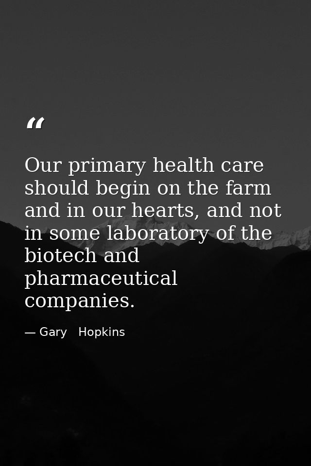 Our primary health care should begin on the farm and in our hearts, and not in some laboratory of the biotech and pharma — Gary   Hopkins
