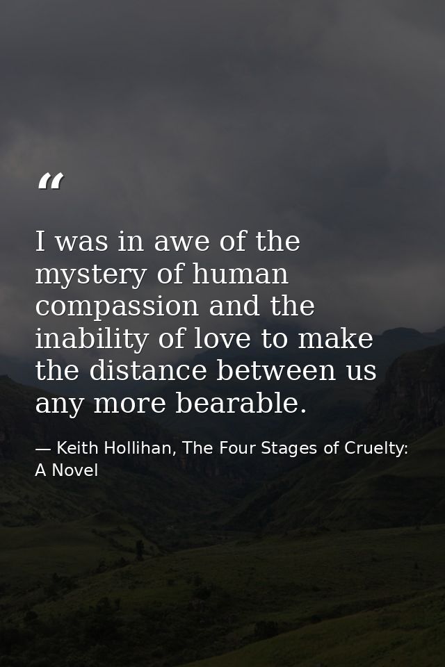 I was in awe of the mystery of human compassion and the inability of love to make the distance between us any more beara — Keith Hollihan, The Four Stages of Cruelty: A Novel