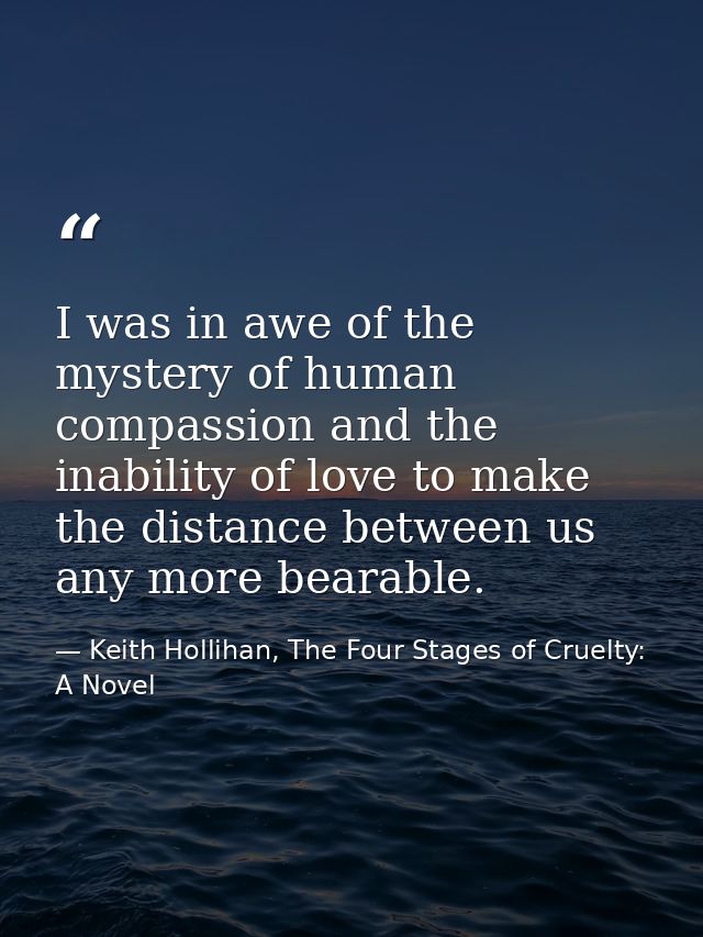 I was in awe of the mystery of human compassion and the inability of love to make the distance between us any more beara — Keith Hollihan, The Four Stages of Cruelty: A Novel