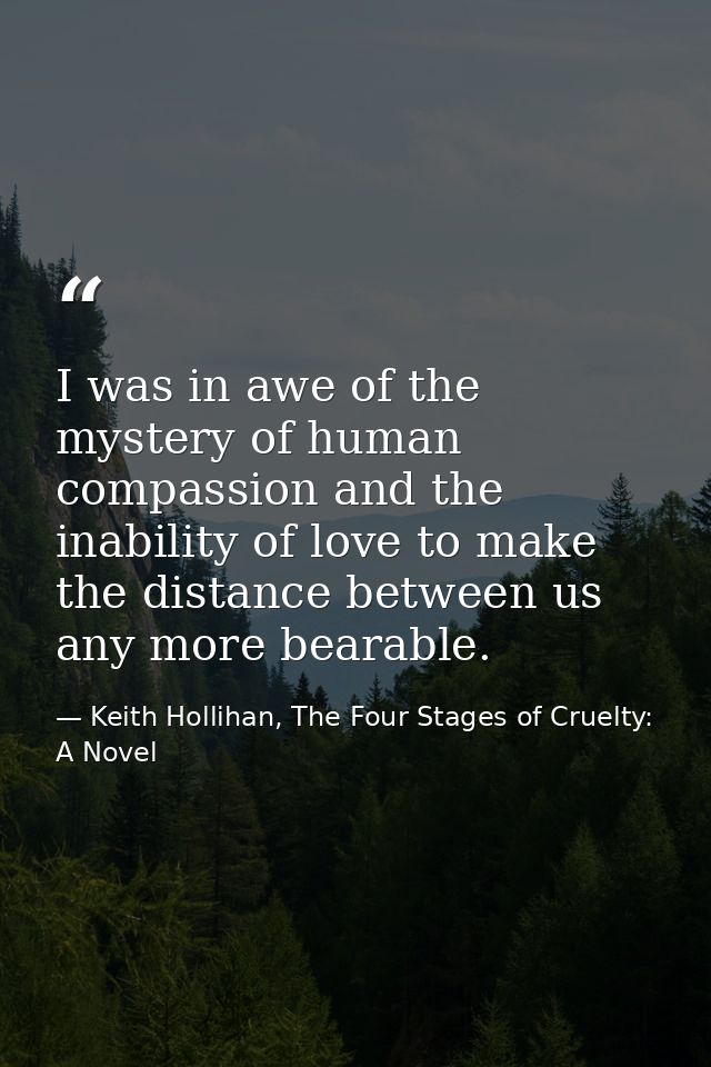 I was in awe of the mystery of human compassion and the inability of love to make the distance between us any more beara — Keith Hollihan, The Four Stages of Cruelty: A Novel