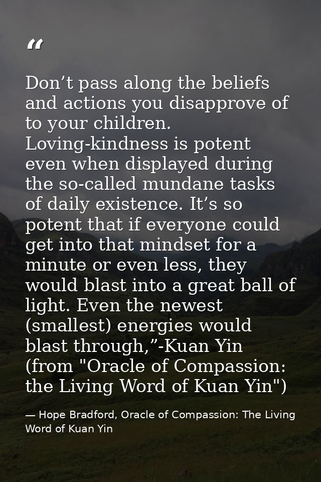 Don’t pass along the beliefs and actions you disapprove of to your children. Loving-kindness is potent even when display — Hope Bradford, Oracle of Compassion: The Living Word of Kuan Yin