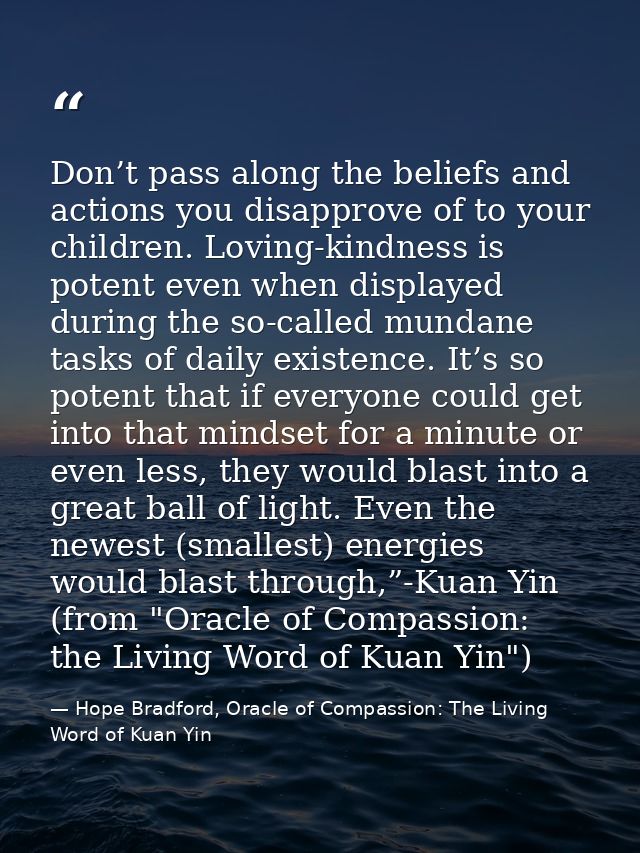 Don’t pass along the beliefs and actions you disapprove of to your children. Loving-kindness is potent even when display — Hope Bradford, Oracle of Compassion: The Living Word of Kuan Yin