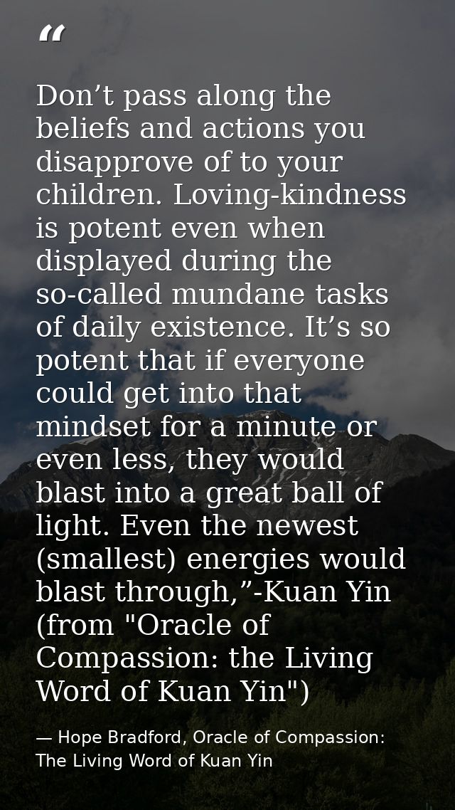 Don’t pass along the beliefs and actions you disapprove of to your children. Loving-kindness is potent even when display — Hope Bradford, Oracle of Compassion: The Living Word of Kuan Yin