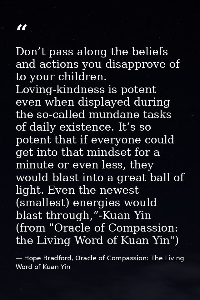 Don’t pass along the beliefs and actions you disapprove of to your children. Loving-kindness is potent even when display — Hope Bradford, Oracle of Compassion: The Living Word of Kuan Yin