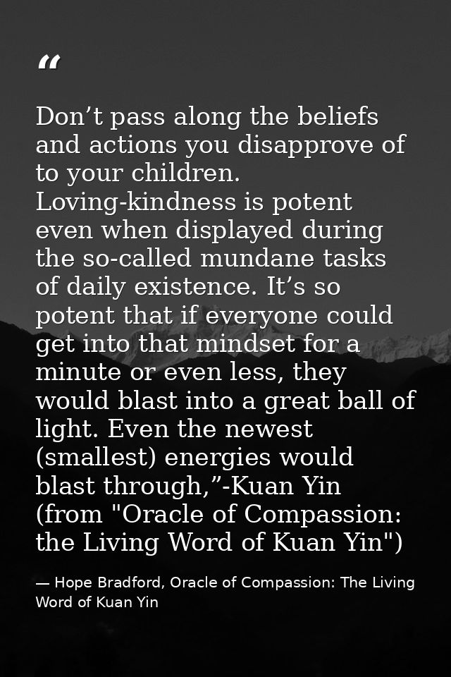 Don’t pass along the beliefs and actions you disapprove of to your children. Loving-kindness is potent even when display — Hope Bradford, Oracle of Compassion: The Living Word of Kuan Yin