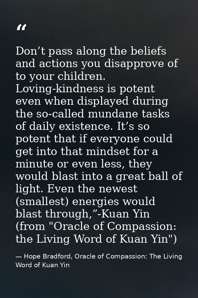 Don’t pass along the beliefs and actions you disapprove of to your children. Loving-kindness is potent even when display — Hope Bradford, Oracle of Compassion: The Living Word of Kuan Yin