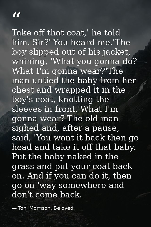 Take off that coat,' he told him.'Sir?''You heard me.'The boy slipped out of his jacket, whining, 'What you gonna do? Wh — Toni Morrison, Beloved