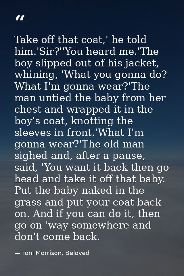 Take off that coat,' he told him.'Sir?''You heard me.'The boy slipped out of his jacket, whining, 'What you gonna do? Wh — Toni Morrison, Beloved