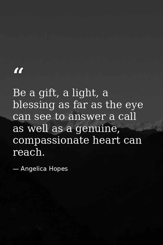 Be a gift, a light, a blessing as far as the eye can see to answer a call as well as a genuine, compassionate heart can  — Angelica Hopes